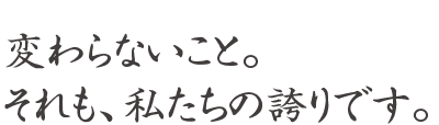 変わらないこと。それも、私たちの誇りです。